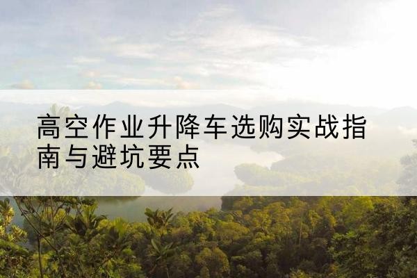 邯郸升降车怎么选-高空作业升降车选购实战指南与避坑要点