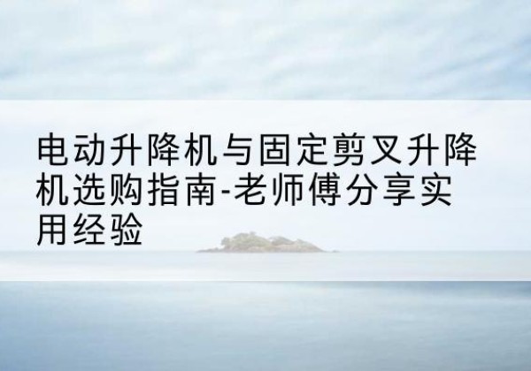 邯郸电动升降机怎么选-电动升降机与固定剪叉升降机选购指南-老师傅分享实用经验