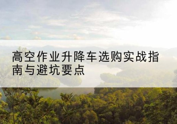 邯郸升降车怎么选-高空作业升降车选购实战指南与避坑要点