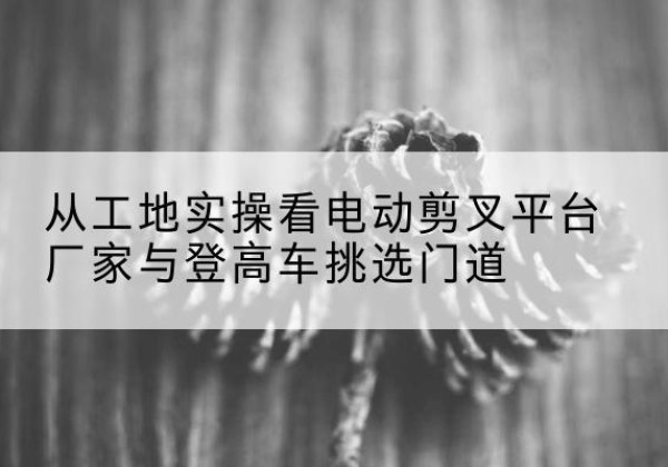 邯郸电动剪叉升降平台厂家-从工地实操看电动剪叉平台厂家与登高车挑选门道